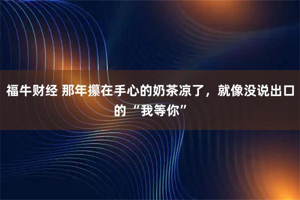 福牛财经 那年攥在手心的奶茶凉了,就像没说出口的 “我等你”
