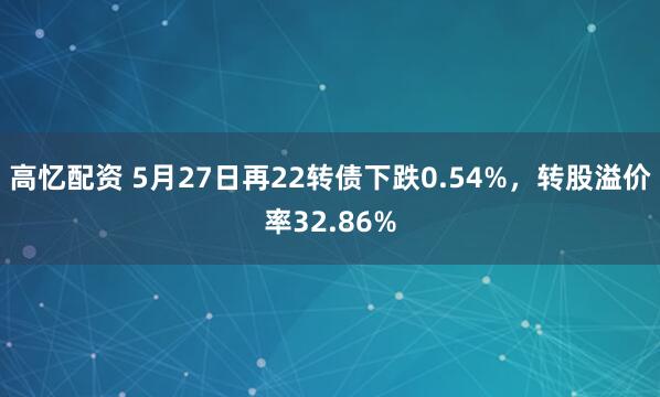 高忆配资 5月27日再22转债下跌0.54%,转股溢价率32.86%