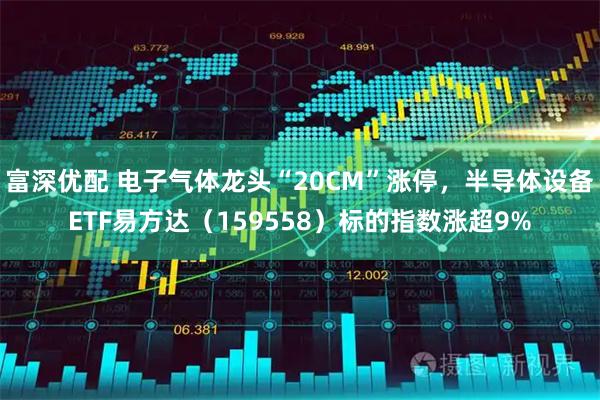 富深优配 电子气体龙头“20CM”涨停，半导体设备ETF易方达（159558）标的指数涨超9%