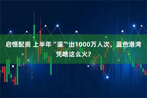 启恒配资 上半年“遛”出1000万人次，蓝色港湾凭啥这么火？